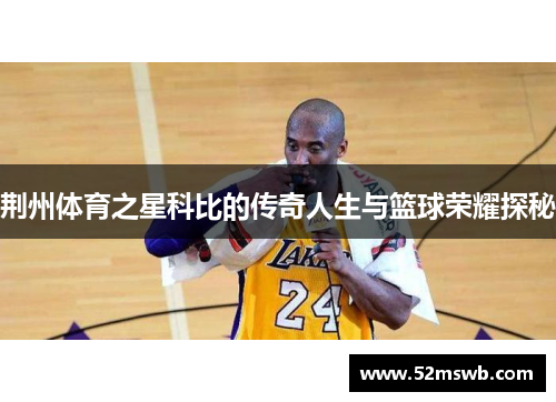 荆州体育之星科比的传奇人生与篮球荣耀探秘