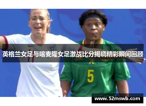 英格兰女足与喀麦隆女足激战比分揭晓精彩瞬间回顾