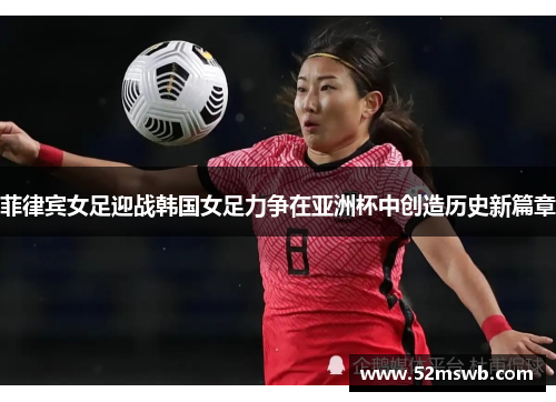 菲律宾女足迎战韩国女足力争在亚洲杯中创造历史新篇章